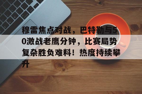 关于穆雷焦点对战，巴特勒与50激战老鹰分钟，比赛局势复杂胜负难料！热度持续攀升的信息-Kaiyun开云中国官网