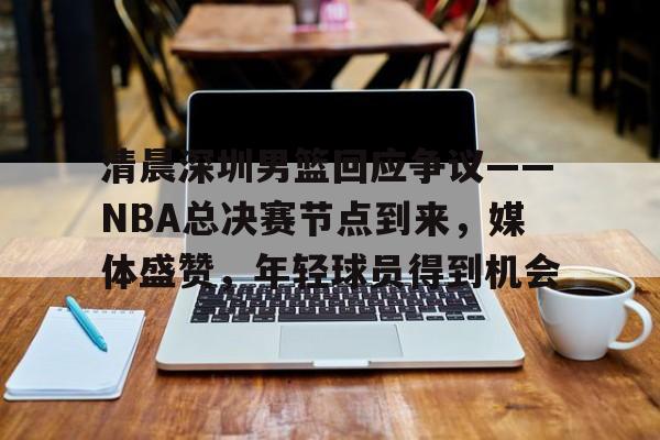清晨深圳男篮回应争议——NBA总决赛节点到来，媒体盛赞，年轻球员得到机会的简单介绍-Kaiyun开云中国官网