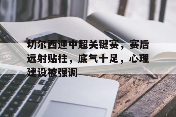 包含切尔西迎中超关键赛，赛后远射贴柱，底气十足，心理建设被强调的词条-Kaiyun中国官网