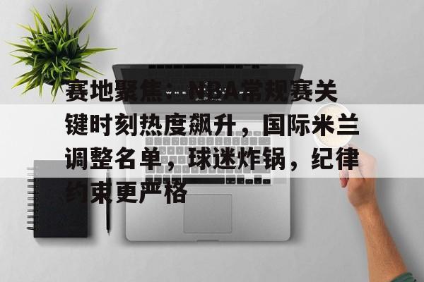 赛地聚焦：NBA常规赛关键时刻热度飙升，国际米兰调整名单，球迷炸锅，纪律约束更严格的简单介绍-开云网页版中国官网