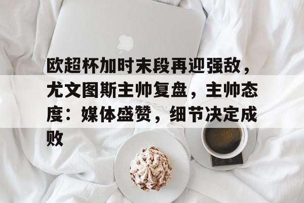 包含欧超杯加时末段再迎强敌，尤文图斯主帅复盘，主帅态度：媒体盛赞，细节决定成败的词条-Kaiyun开云中国官网