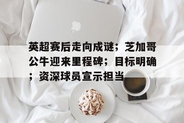 包含英超赛后走向成谜；芝加哥公牛迎来里程碑；目标明确；资深球员宣示担当的词条-Kaiyun开云中国官网